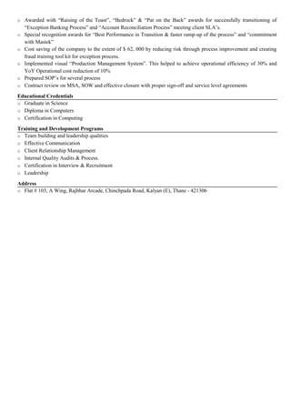o Awarded with “Raising of the Toast”, “Bedrock” & “Pat on the Back” awards for successfully transitioning of
“Exception Banking Process” and “Account Reconciliation Process” meeting client SLA’s.
o Special recognition awards for “Best Performance in Transition & faster ramp-up of the process” and “commitment
with Mastek”
o Cost saving of the company to the extent of $ 62, 000 by reducing risk through process improvement and creating
fraud training tool kit for exception process.
o Implemented visual “Production Management System”. This helped to achieve operational efficiency of 30% and
YoY Operational cost reduction of 10%
o Prepared SOP’s for several process
o Contract review on MSA, SOW and effective closure with proper sign-off and service level agreements
Educational Credentials
o Graduate in Science
o Diploma in Computers
o Certification in Computing
Training and Development Programs
o Team building and leadership qualities
o Effective Communication
o Client Relationship Management
o Internal Quality Audits & Process.
o Certification in Interview & Recruitment
o Leadership
Address
o Flat # 103, A Wing, Rajbhar Arcade, Chinchpada Road, Kalyan (E), Thane - 421306
 