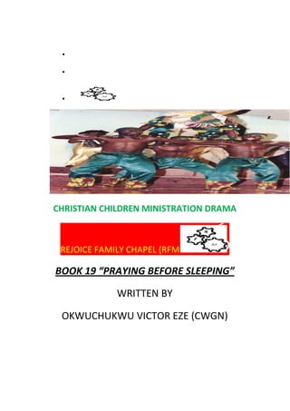 •
•
•
CHRISTIAN CHILDREN MINISTRATION DRAMA
REJOICE FAMILY CHAPEL (RFM
BOOK 19 “PRAYING BEFORE SLEEPING”
WRITTEN BY
OKWUCHUKWU VICTOR EZE (CWGN)
 