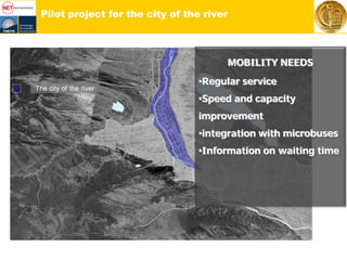 Pilot project for the city of the river
MOBILITY NEEDS
•Regular service
•Speed and capacity
improvement
•integration with microbuses
•Information on waiting time
 