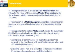Conclusion
 The implementation of a Sustainable Mobility Plan will
integrate the vision of the on going Master Plan project with
the action on mobility management and the implementation of
ITS tools;
 The creation of a Mobility Agency, according to international
practices, in charge of implementation of a Sustainable Mobility
Plan;
 The opportunity to realise Pilot project, inside the Sustainable
Mobility Plan and going forward the same objective of Master
Plan, in order to get two main goals:
• arising level of performances for public transport service
network in the next future with specific planning activities and
ITS tools implementation;
• providing Master Plan of a useful tool to tune and recalibrate,
if necessary, transport macro modelling features.
 
