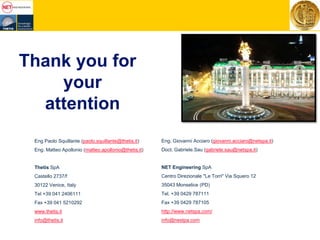 Eng Paolo Squillante (paolo.squillante@thetis.it)
Eng. Matteo Apollonio (matteo.apollonio@thetis.it)
Thetis SpA
Castello 2737/f
30122 Venice, Italy
Tel +39 041 2406111
Fax +39 041 5210292
www.thetis.it
info@thetis.it
Eng. Giovanni Acciaro (giovanni.acciaro@netspa.it)
Doct. Gabriele.Sau (gabriele.sau@netspa.it)
NET Engineering SpA
Centro Direzionale "Le Torri" Via Squero 12
35043 Monselice (PD)
Tel. +39 0429 787111
Fax +39 0429 787105
http://www.netspa.com/
info@nestpa.com
Thank you for
your
attention
 