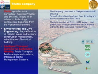 Thetis company
Thetis operates as a
Consultant, Solution Provider
and Systems Integrator in
advanced technology
applications, Expertise from
the Venice environment
• Environmental and Civil
Engineering: Requalification
of polluted areas and territory,
construction management,
rehabilitation of historical
building
• Intelligent Transport
Systems for Sustainable
Mobility: Public Transport
fleet management systems;
Integrated Traffic
Management Systems.
The Company personnel is 200 permanent staff,
growing.
Several international partners from Industry and
Academy cooperate with Thetis.
Thetis is member of Ertico, UITP, Aipnc… and
participates to International Research Projects
within the EU Framework Programmes
 