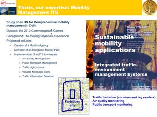 Thetis, our expertise: Mobility
Management ITS
Study of an ITS for Comprehensive mobility
management in Delhi
Outlook: the 2010 Commonwealth Games
Background: the Beijing Olympics experience
Proposed solution:
– Creation of a Mobility Agency
– Definition of an Integrated Mobility Plan
– Implementation of an ITS to integrate:
» Air Quality Management
» Public Transport Management
» Traffic Light control
» Variable Message Signs
» Traffic Information Services
Sustainable
mobility
applications
Integrated traffic-
environment
management systems
Traffic limitation (counters and tag readers)
Air quality monitoring
Public transport monitoring
Forbidden
city
 