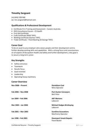Confidential Resume – Timothy Sergeant 1 | P a g e
Timothy Sergeant
(m) 0432 599 968
(e) tim.sergeant@hotmail.com
Qualifications & Professional Development
 Certificate IV in Training and Assessment – Careers Australia
 OHS Consultancy Course – CS Health
 First Aid Certificate
 Craft Certificate (NSW TAFE)
 Welding Certificate (Gymea TAFE)
 Trade Certificate – Panel Beating (St George TAFE)
Career Goal
To be an asset to any employer who values people and their development and to
further develop existing skills and capabilities. With a strong focus and consciousness
on all aspects of Occupation Health and Safety and further development, a key goal is
to secure a long term career.
Key Strengths
 Safety conscious
 Teamwork
 Results focus
 Goal-oriented
 Leadership
 Operating heavy machinery
Career Overview
Nov 2008 – Present Donaldson Coal
Mine Operator
Feb 2006 – Nov 2008 Port Hunter Conveyors
Belt Fitter
Jan 2004 – Feb 2006 ABT Mortons
Labourer
Mar 2003 – Jan 2004 Michael Hodges Bricklaying
Labourer
Feb 2001 – Mar 2003 Sunshine Excavations
Machinery Operator
Jan 1998 – Feb 2001 Davenport Smash Repairs
Panel Beater
 