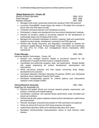 • Coordinated strategic planning sessions to achieve optimal outcomes
Biopsy Sciences LLC – Tucson, AZ
Director of Clinical Specialties 2008 - 2010
Project Manager 2005 - 2008
Research Associate 2001 - 2005
• Managed multi-center randomized clinical trial, pending 510(k) FDA approval
• Launched “HydroMARK” breast biopsy site marker in 25 states from concept to
launch with over $1M sales annually
• Contacted clinicians/customers and maintained accounts
• Participated in design and development and new product development meetings
• Directed all functions related to pre-clinical research for the development of
cutting edge biopsy and oncology product lines
• Managed and motivated employees to perform surgeries, tests and experiments
related to product design, development, submission and FDA approval
• Worked with Quality Assurance and Regulatory Consultants to develop the
company’s Quality Manual, Product Design History File (DHF) and Instructions
for Use (IFU) for 510(k) and Investigational Device Exemptions (IDE)
submissions
Project Manager 2000 - 2002
Harmonia Medical Technologies - Tucson, AZ
• Directed and managed functions related to pre-clinical research for the
development of surgical and less invasive urological products
• Coordinated and performed surgeries, tests, and experiments. Worked directly
with project engineering for product development, advancement and
improvement
• Wrote pre-clinical protocols and final reports concerning study design,
development and outcomes
• Composed laboratory Standard Operating Procedures (SOPs) and maintained
laboratory Good Laboratory Practice (GLP) status
• Developed biodegradable polymer for urethral patency post transurethral
resection of the prostate (TURP)
Clinical Research Associate 1998 - 2000
AngioTrax, Inc- Sunnyvale, CA
• Planned and guided off-site and in-house research projects, experiments, and
testing in university and hospital settings
• Coordinated, monitored, and reported device performance under simulated and
actual use conditions
• Worked directly with project engineers toward product development, performance
and improvement
• Planned, developed, and performed studies for FDA submission and approval
• Wrote pre-clinical GLP and non-GLP study protocols and reports
• Implemented laboratory SOPs and maintained laboratory GLP status
• Developed transmyocardial revascularization device to treat ischemic heart
disease
 