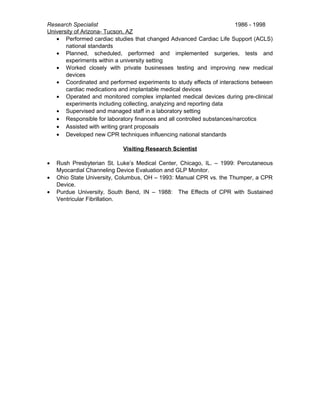 Research Specialist 1986 - 1998
University of Arizona- Tucson, AZ
• Performed cardiac studies that changed Advanced Cardiac Life Support (ACLS)
national standards
• Planned, scheduled, performed and implemented surgeries, tests and
experiments within a university setting
• Worked closely with private businesses testing and improving new medical
devices
• Coordinated and performed experiments to study effects of interactions between
cardiac medications and implantable medical devices
• Operated and monitored complex implanted medical devices during pre-clinical
experiments including collecting, analyzing and reporting data
• Supervised and managed staff in a laboratory setting
• Responsible for laboratory finances and all controlled substances/narcotics
• Assisted with writing grant proposals
• Developed new CPR techniques influencing national standards
Visiting Research Scientist
• Rush Presbyterian St. Luke’s Medical Center, Chicago, IL. – 1999: Percutaneous
Myocardial Channeling Device Evaluation and GLP Monitor.
• Ohio State University, Columbus, OH – 1993: Manual CPR vs. the Thumper, a CPR
Device.
• Purdue University, South Bend, IN – 1988: The Effects of CPR with Sustained
Ventricular Fibrillation.
 