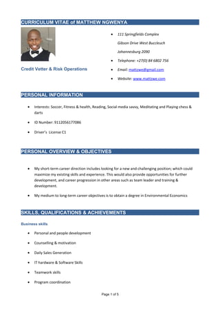 CURRICULUM VITAE of MATTHEW NGWENYA
Credit Vetter & Risk Operations
• 111 Springfields Complex
Gibson Drive West Buccleuch
Johannesburg 2090
• Telephone: +27(0) 84 6802 756
• Email: mattzwe@gmail.com
• Website: www.mattzwe.com
PERSONAL INFORMATION
• Interests: Soccer, Fitness & health, Reading, Social media savvy, Meditating and Playing chess &
darts
• ID Number: 9112056177086
• Driver’s License C1
PERSONAL OVERVIEW & OBJECTIVES
• My short-term career direction includes looking for a new and challenging position; which could
maximize my existing skills and experience. This would also provide opportunities for further
development, and career progression in other areas such as team leader and training &
development.
• My medium to long-term career objectives is to obtain a degree in Environmental Economics
SKILLS, QUALIFICATIONS & ACHIEVEMENTS
Business skills
• Personal and people development
• Counselling & motivation
• Daily Sales Generation
• IT hardware & Software Skills
• Teamwork skills
• Program coordination
Page 1 of 5
 