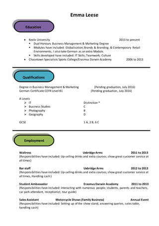 Emma Leese
 Keele University 2013 to present
 Dual Honours Business Management & Marketing Degree
 Modules have included: Globalisation; Brands & Branding; & Contemporary Retail
Environments; I also take German as an extra Module.
 Skills developed have included: IT Skills; Teamwork; Culture
 Chasetown Specialists Sports College/Erasmus Darwin Academy 2006 to 2013
Degree in Business Management & Marketing (Pending graduation, July 2016)
German Certificate CEFR Level B1 (Pending graduation, July 2016)
A Levels
 IT Distinction *
 Business Studies C
 Photography B
 Geography D
GCSE 1 A, 2 B, 6 C
Waitress Uxbridge Arms 2011 to 2013
(Responsibilities have included: Up-selling drinks and extra courses; show great customer service at
all times)
Bar staff Uxbridge Arms 2012 to 2013
(Responsibilities have included: Up-selling drinks and extra courses; show great customer service at
all times, Handling cash )
Student Ambassador Erasmus Darwin Academy 2011 to 2013
(Responsibilities have included: Interacting with numerous people; students, parents and teachers,
car park attendant, receptionist, tour guide)
Sales Assistant Motorcycle Shows (Family Business) Annual Event
(Responsibilities have included: Setting up of the show stand, answering queries, sales table,
handling cash)
Education
Qualifications
Employment
 