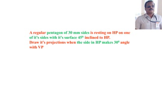 A regular pentagon of 30 mm sides is resting on HP on one
of it’s sides with it’s surface 450 inclined to HP.
Draw it’s projections when the side in HP makes 300 angle
with VP
 