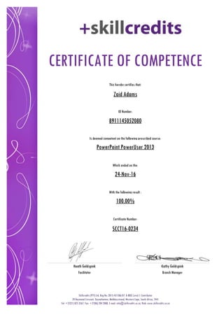 CERTIFICATE OF COMPETENCE
This hereby certifies that:
Zaid Adams
Is deemed competent on the following prescribed course:
PowerPoint PowerUser 2013
Which ended on the:
100.00%
SCCT16-0234
Certificate Number:
Skillcredits (PTY) Ltd, Reg No: 2015/451586/07, B-BBEE Level 1 Contributor
29 Raymond Crescent, Duynefontein, Melkbosstrand, Western Cape, South Africa, 7441
Tel: +27(21) 825 3567, Fax: +27(86) 204 2008, E-mail: info@skillcredits.co.za, Web: www.skillcredits.co.za
Heath Goldspink
Facilitator Branch Manager
Kathy Goldspink
With the following result :
24-Nov-16
ID Number:
8911145052080
 