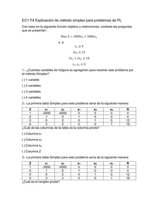 EC1 F4 Explicación de método simplex para problemas de PL
Con base en la siguiente función objetivo y restricciones, conteste las preguntas
que se presentan:
𝑀𝑎𝑥 𝑍 = 3000𝑥1 + 5000𝑥2
s. a
𝑥1 ≤ 4
2𝑥2 ≤ 12
3𝑥1 + 2𝑥2 ≤ 18
𝑥1, 𝑥2 ≥ 0
1.- ¿Cuántas variables de holgura se agregarían para resolver este problema por
el método Simplex?
( ) 1 variable
( ) 2 variables
( ) 3 variables
( ) 4 variables
2.- La primera tabla Simplex para este problema sería de la siguiente manera:
Z x1 x2 s1 s2 s3 R
1 -3000 -5000 0 0 0 0
0 1 0 1 0 0 4
0 0 2 0 1 0 12
0 3 2 0 0 1 18
¿Cuál de las columnas de la tabla es la columna pivote?
( ) Columna s1
( ) Columna x2
( ) Columna s2
( ) Columna Z
3.- La primera tabla Simplex para este problema sería de la siguiente manera:
Z x1 x2 s1 s2 s3 R
1 -3000 -5000 0 0 0 0
0 1 0 1 0 0 4
0 0 2 0 1 0 12
0 3 2 0 0 1 18
¿Cuál es el renglón pivote?
 