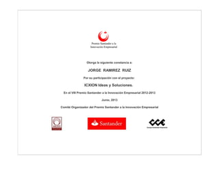Otorga la siguiente constancia a:
JORGE RAMIREZ RUIZ
Por su participación con el proyecto:
ICXION Ideas y Soluciones.
En el VIIl Premio Santander a la Innovación Empresarial 2012-2013
Junio, 2013
Comité Organizador del Premio Santander a la Innovación Empresarial
 