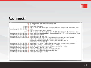 Connect!
                      ~ $   mv Downloads/igas.pem .ssh/igas.pem
                      ~ $   cd .ssh
                 ~/.ssh $   chmod 400 igas.pem
                 ~/.ssh $   ssh -i igas.pem ubuntu@ec2-184-72-181-253.compute-1.amazonaws.com
ubuntu@ip-10-203-42-73:~$   exit
                      ~ $   cat ~/.ssh/id_rsa.pub| pbcopy
                 ~/.ssh $   ssh -i igas.pem ubuntu@ec2-184-72-181-253.compute-1.amazonaws.com
ubuntu@ip-10-203-42-73:~$   echo 'ssh-rsa AAAAB3NEww== igasgeek@me.com' >> .ssh/authorized_keys
ubuntu@ip-10-203-42-73:~$   sudo apt-get update
ubuntu@ip-10-203-42-73:~$   sudo apt-get -y upgrade
ubuntu@ip-10-203-42-73:~$   sudo apt-get -y install git-core build-essential zlib1g-dev 
                            libssl-dev libreadline-gplv2-dev libyaml-dev 
                            python-software-properties libffi-dev nginx-light 
                            postgresql-server-dev-9.1
ubuntu@ip-10-203-42-73:~$   sudo bash -c 'echo "RAILS_ENV=production" >> /etc/environment'
ubuntu@ip-10-203-42-73:~$   echo "gem: --no-ri --no-rdoc" > ~/.gemrc
ubuntu@ip-10-203-42-73:~$   curl -L https://get.rvm.io | bash -s stable --ruby
ubuntu@ip-10-203-42-73:~$   source $HOME/.rvm/scripts/rvm
ubuntu@ip-10-203-42-73:~$   sudo rm /etc/nginx/sites-enabled/default
ubuntu@ip-10-203-42-73:~$   sudo vi /etc/nginx/sites-enabled/test
ubuntu@ip-10-203-42-73:~$   sudo service nginx start




                                                                                                  18
 