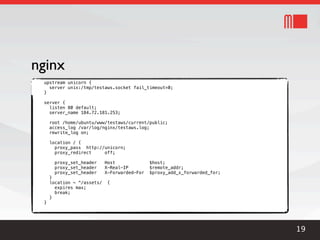 nginx
 upstream unicorn {
   server unix:/tmp/testaws.socket fail_timeout=0;
 }

 server {
   listen 80 default;
   server_name 184.72.181.253;

     root /home/ubuntu/www/testaws/current/public;
     access_log /var/log/nginx/testaws.log;
     rewrite_log on;

     location / {
       proxy_pass http://unicorn;
       proxy_redirect    off;

       proxy_set_header     Host              $host;
       proxy_set_header     X-Real-IP         $remote_addr;
       proxy_set_header     X-Forwarded-For   $proxy_add_x_forwarded_for;
     }
     location ~ ^/assets/    {
       expires max;
       break;
     }
 }




                                                                            19
 
