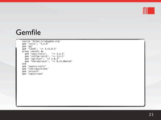 Gemﬁle
 source 'https://rubygems.org'
 gem 'rails', '3.2.9'
 gem 'pg'
 gem 'libv8', '~> 3.11.8.3'
 group :assets do
   gem 'sass-rails',   '~> 3.2.3'
   gem 'coffee-rails', '~> 3.2.1'
   gem 'uglifier', '>= 1.0.3'
   gem 'therubyracer', '~> 0.11.0beta5'
 end
 gem 'jquery-rails'
 gem 'rvm-capistrano'
 gem 'unicorn'
 gem 'capistrano'




                                          21
 