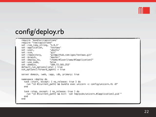 conﬁg/deploy.rb
 require 'bundler/capistrano'
 require "rvm/capistrano"
 set :rvm_ruby_string, '1.9.3'
 set :application,     'testaws'
 set :user,            'ubuntu'
 set :scm,             'git'
 set :repository,      'git@github.com:igas/testaws.git'
 set :branch,          'master'
 set :deploy_to,       "/home/#{user}/www/#{application}"
 set :use_sudo,        false
 set :domain,          '184.72.181.253'
 default_run_options[:pty] = true
 ssh_options[:forward_agent] = true

 server domain, :web, :app, :db, primary: true

 namespace :deploy do
   task :start, except: { no_release: true } do
     run "cd #{current_path} && bundle exec unicorn -c config/unicorn.rb -D"
   end

   task :stop, except: { no_release: true } do
     run "cd #{current_path} && kill `cat tmp/pids/unicorn.#{application}.pid`"
   end
 end




                                                                                  22
 