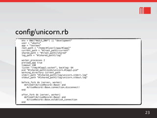 conﬁg/unicorn.rb
 env = ENV["RAILS_ENV"] || "development"
 user = "ubuntu"
 app = "testaws"
 root_path = "/home/#{user}/www/#{app}"
 current_path = "#{root_path}/current"
 shared_path = "#{root_path}/shared"
 log_path = "#{shared_path}/log"

 worker_processes 2
 preload_app true
 timeout 240
 listen "/tmp/#{app}.socket", backlog: 64
 pid "#{shared_path}/pids/unicorn.#{app}.pid"
 working_directory current_path
 stderr_path "#{shared_path}/log/unicorn.stderr.log"
 stdout_path "#{shared_path}/log/unicorn.stdout.log"

 before_fork do |server, worker|
   defined?(ActiveRecord::Base) and
     ActiveRecord::Base.connection.disconnect!
 end

 after_fork do |server, worker|
   defined?(ActiveRecord::Base) and
     ActiveRecord::Base.establish_connection
 end




                                                       23
 