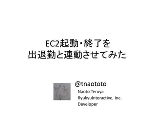 EC2起動・終了を
出退勤と連動させてみた
@tnaototo
Naoto Teruya
RyukyuInteractive, Inc.
Developer
 
