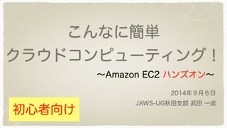 こんなに簡単 
クラウドコンピューティング！ 
～Amazon EC2 ハンズオン～ 
2014年９月６日 
JAWS-UG秋田支部 武田 一成 
初心者向け 
 