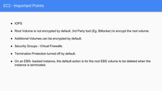 EC2 - Important Points
● IOPS
● Root Volume is not encrypted by default. 3rd Party tool (Eg. Bitlocker) to encrypt the roo...