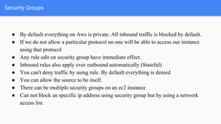 Security Groups
● By default everything on Aws is private. All inbound traffic is blocked by default.
● If we do not allow...