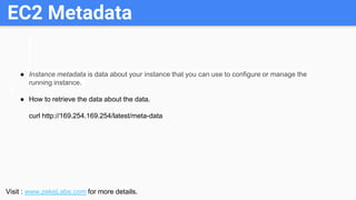 EC2 Metadata
● Instance metadata is data about your instance that you can use to configure or manage the
running instance....