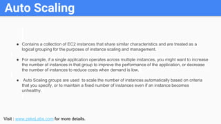 Auto Scaling
● Contains a collection of EC2 instances that share similar characteristics and are treated as a
logical grou...