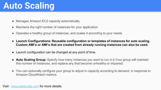 Auto Scaling
● Manages Amazon EC2 capacity automatically.
● Maintains the right number of instances for your application.
...
