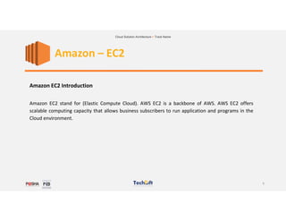 1
Cloud Solution Architecture > Track Name
Amazon – EC2
Amazon EC2 Introduction
Amazon EC2 stand for (Elastic Compute Cloud). AWS EC2 is a backbone of AWS. AWS EC2 offers
scalable computing capacity that allows business subscribers to run application and programs in the
Cloud environment.
 
