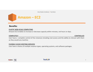 2
Cloud Solution Architecture > Track Name
Amazon – EC2
Benefits:
ELASTIC WEB-SCALE COMPUTING
Amazon EC2 enables to increase or decrease capacity within minutes, not hours or days.
COMPLETELY CONTROLLED
User have a complete control of the instances including root access and the ability to interact with them
as they would any machine.
FLEXIBLE CLOUD HOSTING SERVICES
User have a choice of multiple instance types, operating systems, and software packages.
 
