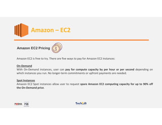 Web Services
Amazon EC2 Pricing
Amazon EC2 is free to try. There are five ways to pay for Amazon EC2 instances:
On-Demand
With On-Demand instances, user can pay for compute capacity by per hour or per second depending on
which instances you run. No longer-term commitments or upfront payments are needed.
Spot Instances
Amazon EC2 Spot instances allow user to request spare Amazon EC2 computing capacity for up to 90% off
the On-Demand price.
Amazon – EC2
 