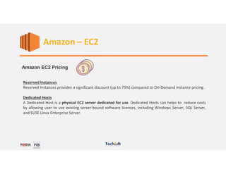 Web Services
Amazon EC2 Pricing
Reserved Instances
Reserved Instances provides a significant discount (up to 75%) compared to On-Demand instance pricing.
Dedicated Hosts
A Dedicated Host is a physical EC2 server dedicated for use. Dedicated Hosts can helps to reduce costs
by allowing user to use existing server-bound software licenses, including Windows Server, SQL Server,
and SUSE Linux Enterprise Server.
Amazon – EC2
 