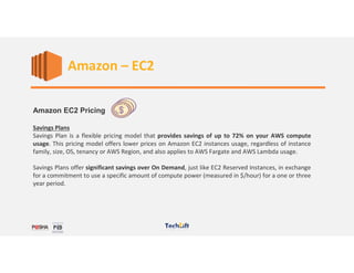 Web Services
Amazon EC2 Pricing
Savings Plans
Savings Plan is a flexible pricing model that provides savings of up to 72% on your AWS compute
usage. This pricing model offers lower prices on Amazon EC2 instances usage, regardless of instance
family, size, OS, tenancy or AWS Region, and also applies to AWS Fargate and AWS Lambda usage.
Savings Plans offer significant savings over On Demand, just like EC2 Reserved Instances, in exchange
for a commitment to use a specific amount of compute power (measured in $/hour) for a one or three
year period.
Amazon – EC2
 