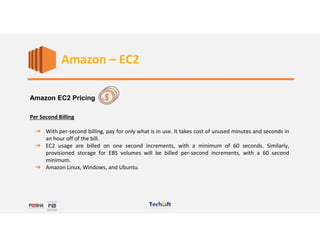 Web Services
Amazon EC2 Pricing
Per Second Billing
➔ With per-second billing, pay for only what is in use. It takes cost of unused minutes and seconds in
an hour off of the bill.
➔ EC2 usage are billed on one second increments, with a minimum of 60 seconds. Similarly,
provisioned storage for EBS volumes will be billed per-second increments, with a 60 second
minimum.
➔ Amazon Linux, Windows, and Ubuntu.
Amazon – EC2
 