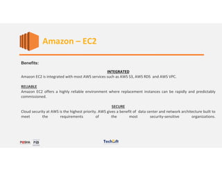Benefits:
INTEGRATED
Amazon EC2 is integrated with most AWS services such as AWS S3, AWS RDS and AWS VPC.
RELIABLE
Amazon EC2 offers a highly reliable environment where replacement instances can be rapidly and predictably
commissioned.
SECURE
Cloud security at AWS is the highest priority. AWS gives a benefit of data center and network architecture built to
meet the requirements of the most security-sensitive organizations.
Amazon – EC2
 