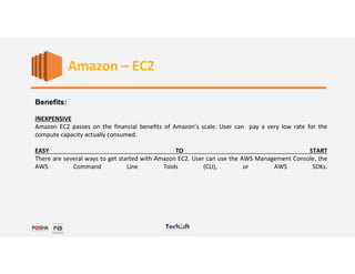 Web Services
Benefits:
INEXPENSIVE
Amazon EC2 passes on the financial benefits of Amazon’s scale. User can pay a very low rate for the
compute capacity actually consumed.
EASY TO START
There are several ways to get started with Amazon EC2. User can use the AWS Management Console, the
AWS Command Line Tools (CLI), or AWS SDKs.
Amazon – EC2
 