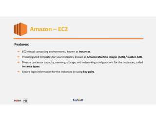Web Services
Features:
➔ EC2 virtual computing environments, known as instances.
➔ Preconfigured templates for your instances, known as Amazon Machine Images (AMI) / Golden AMI.
➔ Diverse processor capacity, memory, storage, and networking configurations for the instances, called
instance types.
➔ Secure login information for the instances by using key pairs.
Amazon – EC2
 