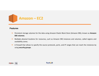 Web Services
Features
➔ Persistent storage volumes for the data using Amazon Elastic Block Store (Amazon EBS), known as Amazon
EBS volumes.
➔ Multiple physical locations for resources, such as Amazon EBS instances and volumes, called regions and
availability zones.
➔ A firewall that allows to specify the source protocols, ports, and IP ranges that can reach the instances by
using security groups.
Amazon – EC2
 