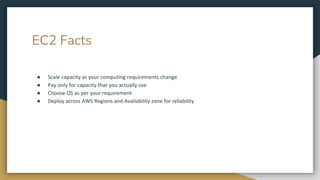 EC2 Facts
● Scale capacity as your computing requirements change
● Pay only for capacity that you actually use
● Choose OS as per your requirement
● Deploy across AWS Regions and Availability zone for reliability
 