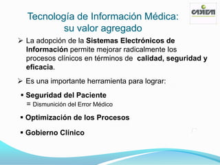 Tecnología de Información Médica:
          su valor agregado
 La adopción de la Sistemas Electrónicos de
  Información permite mejorar radicalmente los
  procesos clínicos en términos de calidad, seguridad y
  eficacia.
 Es una importante herramienta para lograr:
 Seguridad del Paciente
  = Dismunición del Error Médico
 Optimización de los Procesos

 Gobierno Clínico
 