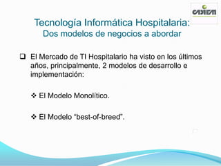 Tecnología Informática Hospitalaria:
       Dos modelos de negocios a abordar

 El Mercado de TI Hospitalario ha visto en los últimos
  años, principalmente, 2 modelos de desarrollo e
  implementación:

    El Modelo Monolítico.

    El Modelo ―best-of-breed‖.
 