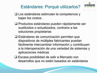 Estándares: Porqué utilizarlos?
 Los estándares estimulan la competencia y
  bajan los costos.
 Productos estándares pueden rápidamente ser
  sustituidos o actualizados, contrario a las
  soluciones propietarias
 Estándares de comunicación permiten que
  dispositivos de múltiples fabricantes puedan
  fácilmente intercambiar información y contribuyen
  a la interoperación de una variedad de sistemas y
  aplicaciones médicas
 Escasa posibilidad de salir a Mercado con
  desarrollos que no estén basados en estándares
 