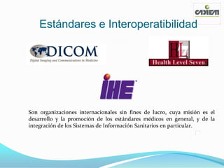 Estándares e Interoperatibilidad




Son organizaciones internacionales sin fines de lucro, cuya misión es el
desarrollo y la promoción de los estándares médicos en general, y de la
integración de los Sistemas de Información Sanitarios en particular.
 
