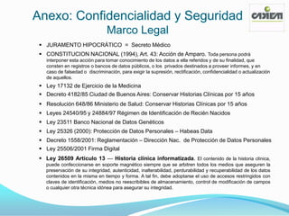 Anexo: Confidencialidad y Seguridad
                                 Marco Legal
  JURAMENTO HIPOCRÁTICO = Secreto Médico
  CONSTITUCION NACIONAL (1994), Art. 43: Acción de Amparo. Toda persona podrá
    interponer esta acción para tomar conocimiento de los datos a ella referidos y de su finalidad, que
    consten en registros o bancos de datos públicos, o los privados destinados a proveer informes, y en
    caso de falsedad o discriminación, para exigir la supresión, rectificación, confidencialidad o actualización
    de aquellos.
  Ley 17132 de Ejercicio de la Medicina
  Decreto 4182/85 Ciudad de Buenos Aires: Conservar Historias Clínicas por 15 años
  Resolución 648/86 Ministerio de Salud: Conservar Historias Clínicas por 15 años
  Leyes 24540/95 y 24884/97 Régimen de Identificación de Recién Nacidos
  Ley 23511 Banco Nacional de Datos Genéticos
  Ley 25326 (2000): Protección de Datos Personales – Habeas Data
  Decreto 1558/2001: Reglamentación – Dirección Nac. de Protección de Datos Personales
  Ley 25506/2001 Firma Digital
  Ley 26509 Artículo 13 — Historia clínica informatizada. El contenido de la historia clínica,
   puede confeccionarse en soporte magnético siempre que se arbitren todos los medios que aseguren la
   preservación de su integridad, autenticidad, inalterabilidad, perdurabilidad y recuperabilidad de los datos
   contenidos en la misma en tiempo y forma. A tal fin, debe adoptarse el uso de accesos restringidos con
   claves de identificación, medios no reescribibles de almacenamiento, control de modificación de campos
   o cualquier otra técnica idónea para asegurar su integridad.
 
