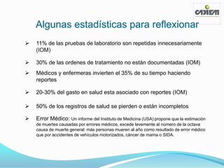 Algunas estadísticas para reflexionar
   11% de las pruebas de laboratorio son repetidas innecesariamente
    (IOM)

   30% de las ordenes de tratamiento no están documentadas (IOM)
   Médicos y enfermeras invierten el 35% de su tiempo haciendo
    reportes

   20-30% del gasto en salud esta asociado con reportes (IOM)

   50% de los registros de salud se pierden o están incompletos

   Error Médico: Un informe del Instituto de Medicina (USA) propone que la estimación
    de muertes causadas por errores médicos, excede levemente al número de la octava
    causa de muerte general: más personas mueren al año como resultado de error médico
    que por accidentes de vehículos motorizados, cáncer de mama o SIDA.
 