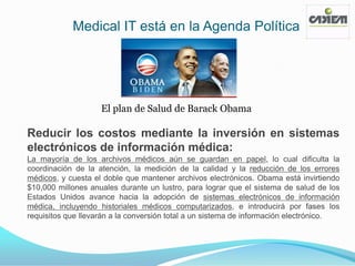 Medical IT está en la Agenda Política




                    El plan de Salud de Barack Obama

Reducir los costos mediante la inversión en sistemas
electrónicos de información médica:
La mayoría de los archivos médicos aún se guardan en papel, lo cual dificulta la
coordinación de la atención, la medición de la calidad y la reducción de los errores
médicos, y cuesta el doble que mantener archivos electrónicos. Obama está invirtiendo
$10,000 millones anuales durante un lustro, para lograr que el sistema de salud de los
Estados Unidos avance hacia la adopción de sistemas electrónicos de información
médica, incluyendo historiales médicos computarizados, e introducirá por fases los
requisitos que llevarán a la conversión total a un sistema de información electrónico.
 