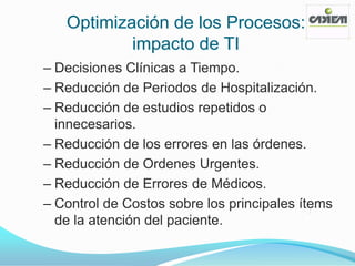 Optimización de los Procesos:
           impacto de TI
– Decisiones Clínicas a Tiempo.
– Reducción de Periodos de Hospitalización.
– Reducción de estudios repetidos o
  innecesarios.
– Reducción de los errores en las órdenes.
– Reducción de Ordenes Urgentes.
– Reducción de Errores de Médicos.
– Control de Costos sobre los principales ítems
  de la atención del paciente.
 