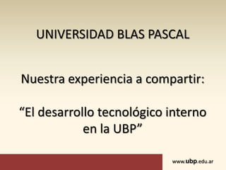UNIVERSIDAD BLAS PASCAL


Nuestra experiencia a compartir:

“El desarrollo tecnológico interno
            en la UBP”

                           www.ubp.edu.ar
 