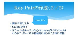 ∗ 鍵の名前を入力
∗ Ｃｒｅａｔｅを押下
∗ プライベートキーファイル(ｘｘｘ.ｐｅｍ)がダウンロードさ
れるので、サーバとの接続時に使うので大事に保管。
Ｋｅｙ Ｐａｉｒの作成（ ２ ／２）
ＨＯＮ_ＫＰnＨＯＮ_ＫＰn
 
