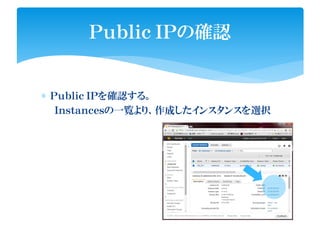 ∗ Ｐｕｂｌｉｃ ＩＰを確認する。
Ｉｎｓｔａｎｃｅｓの一覧より、作成したインスタンスを選択
Ｐｕｂｌｉｃ ＩＰの確認
 